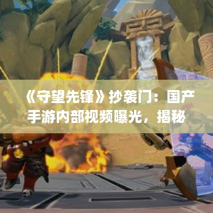 《守望先锋》抄袭门：国产手游内部视频曝光，揭秘真相！