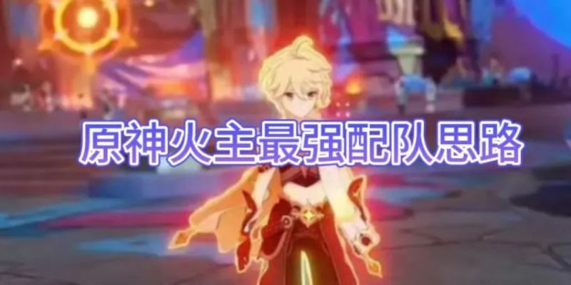《原神》火主最强出装+队伍搭配攻略，火之巅峰养成术